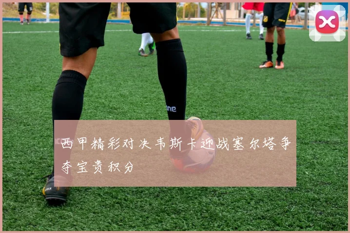 西甲精彩对决韦斯卡迎战塞尔塔争夺宝贵积分
