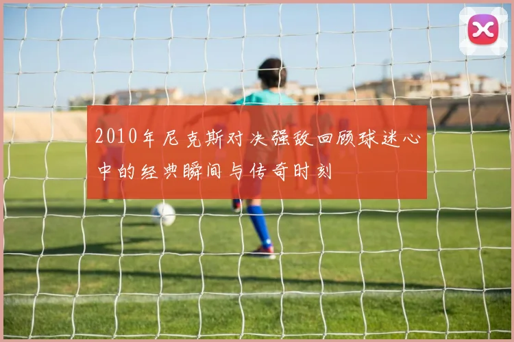 2010年尼克斯对决强敌回顾球迷心中的经典瞬间与传奇时刻