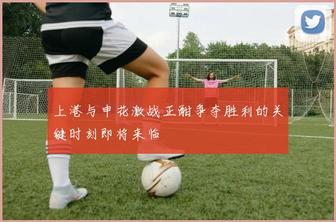 上港与申花激战正酣争夺胜利的关键时刻即将来临