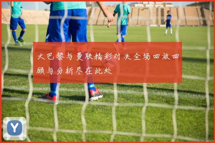 大巴黎与曼联精彩对决全场回放回顾与分析尽在此处