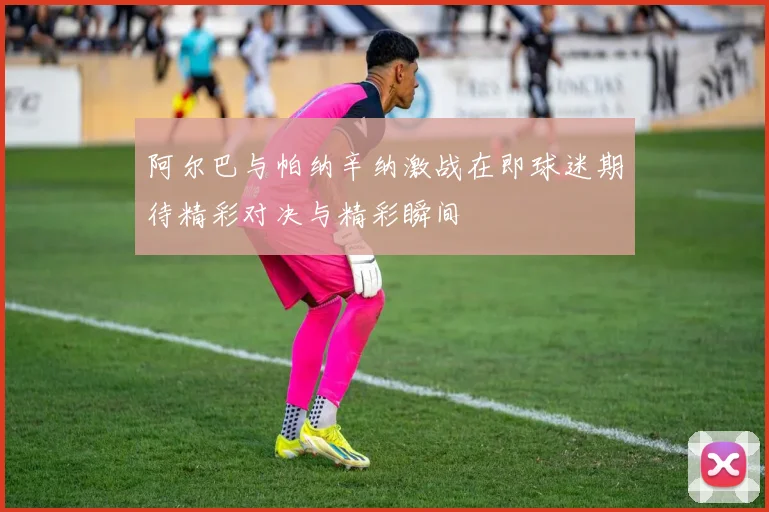 阿尔巴与帕纳辛纳激战在即球迷期待精彩对决与精彩瞬间