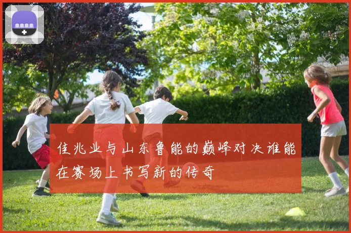 佳兆业与山东鲁能的巅峰对决谁能在赛场上书写新的传奇